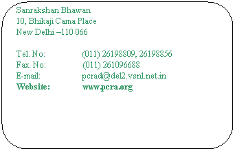 Rounded Rectangle: The Executive Director                        
or Director (PS)
Petroleum Conservation Research Association
Sanrakshan Bhawan
10, Bhikaji Cama Place
New Delhi 110 066
 
Tel. No:                  (011) 26198809, 26198856
Fax. No:                  (011) 261096688
E-mail:                    pcrad@del2.vsnl.net.in
Website:                www.pcra.org
 
